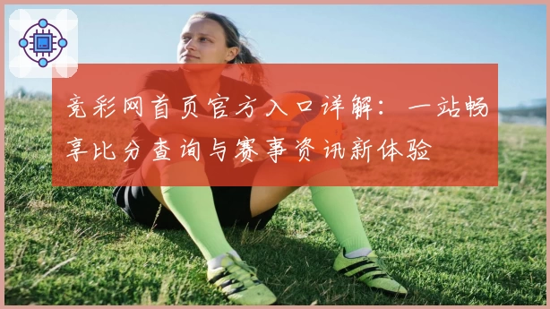 竞彩网首页官方入口详解：一站畅享比分查询与赛事资讯新体验