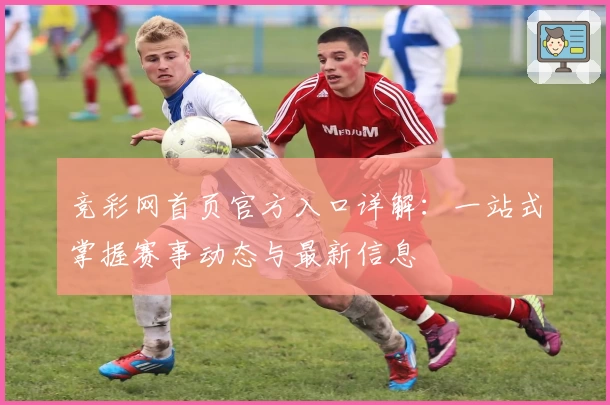 竞彩网首页官方入口详解：一站式掌握赛事动态与最新信息