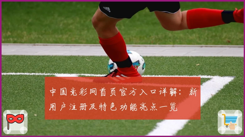 中国竞彩网首页官方入口详解：新用户注册及特色功能亮点一览