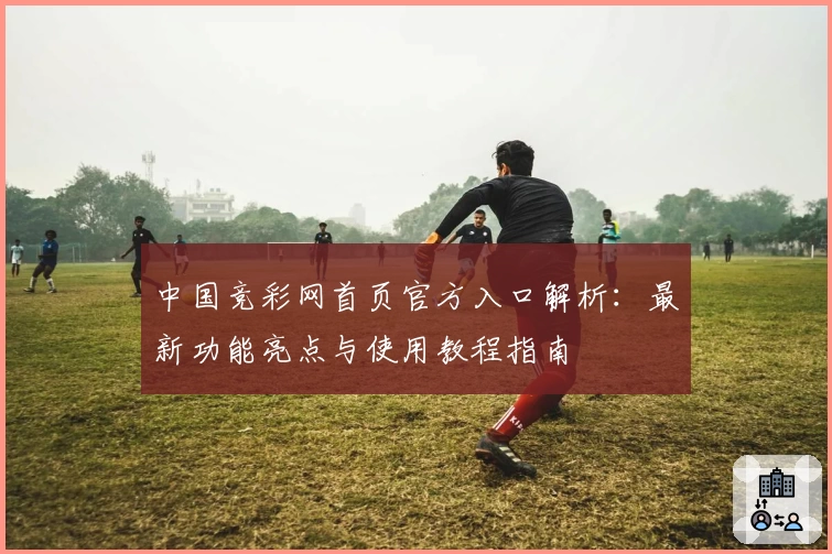 中国竞彩网首页官方入口解析：最新功能亮点与使用教程指南