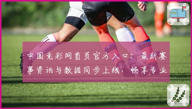 中国竞彩网首页官方入口：最新赛事资讯与数据同步上线，畅享专业规划与权威解读