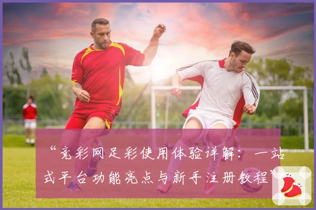 “竞彩网足彩使用体验详解：一站式平台功能亮点与新手注册教程”