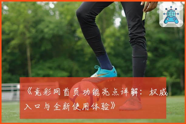 《竟彩网首页功能亮点详解：权威入口与全新使用体验》