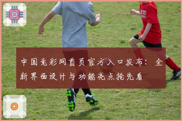 中国竞彩网首页官方入口发布：全新界面设计与功能亮点抢先看