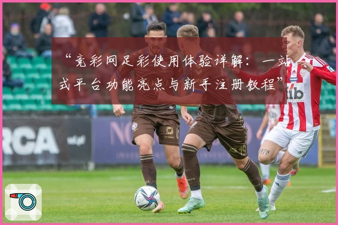 “竞彩网足彩使用体验详解：一站式平台功能亮点与新手注册教程”