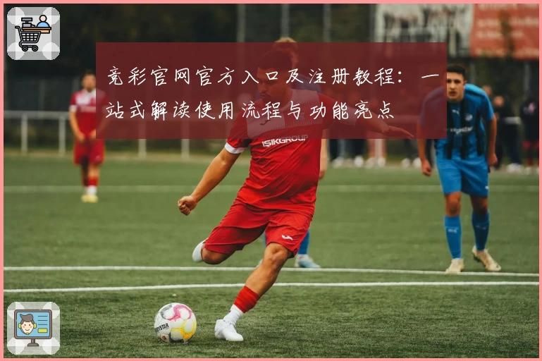 竞彩官网官方入口及注册教程:一站式解读使用流程与功能亮点