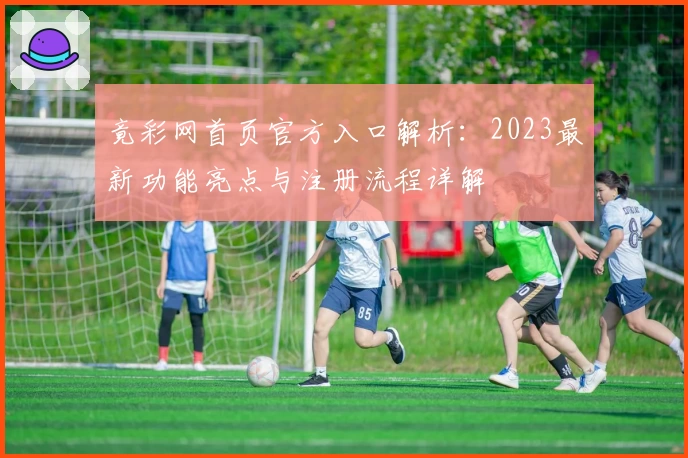 竟彩网首页官方入口解析：2023最新功能亮点与注册流程详解