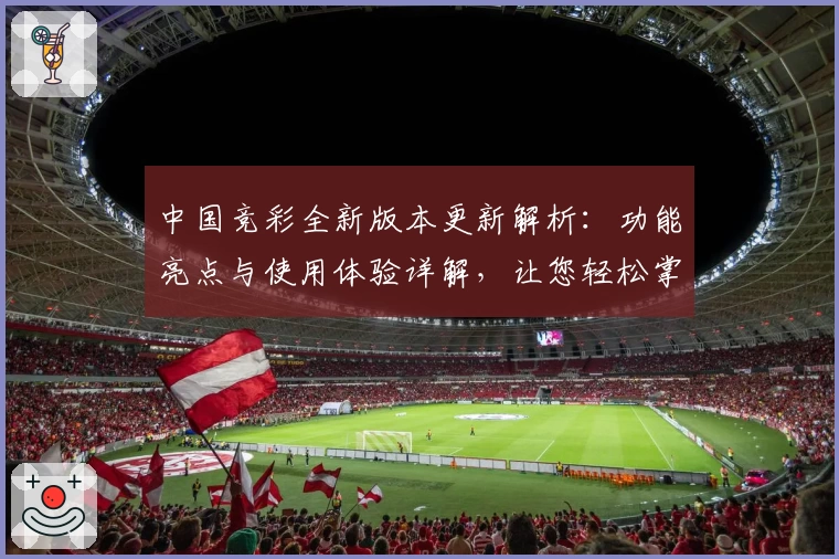 中国竞彩全新版本更新解析：功能亮点与使用体验详解，让您轻松掌握投注技巧